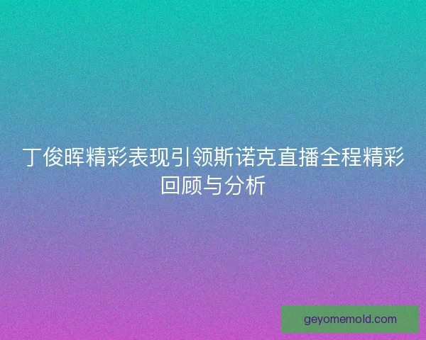 丁俊晖精彩表现引领斯诺克直播全程精彩回顾与分析