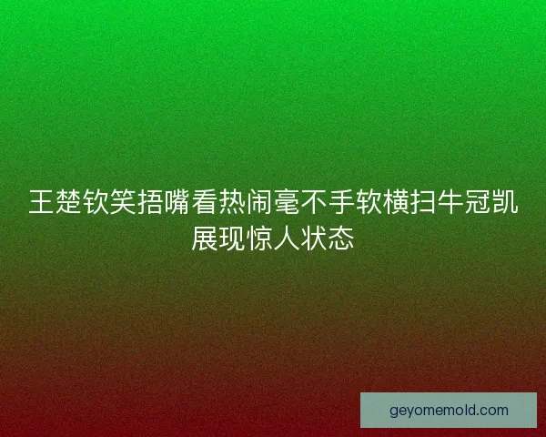 王楚钦笑捂嘴看热闹毫不手软横扫牛冠凯展现惊人状态 王楚钦笑捂嘴看热闹毫不手软横扫牛冠凯展现惊人状态