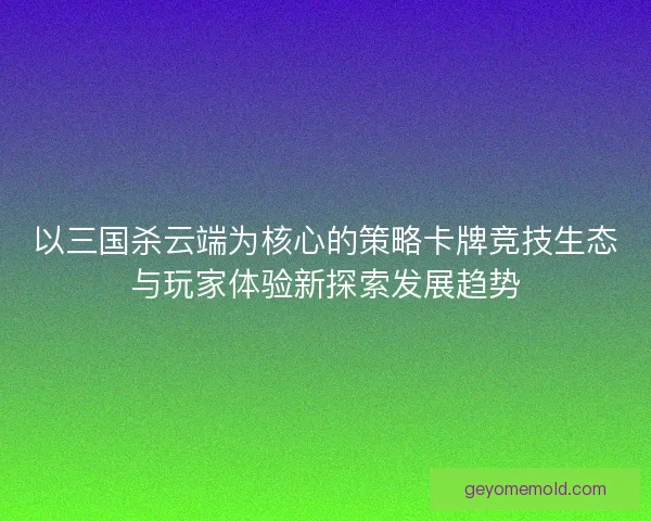 以三国杀云端为核心的策略卡牌竞技生态与玩家体验新探索发展趋势 以三国杀云端为核心的策略卡牌竞技生态与玩家体验新探索发展趋势
