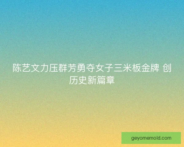 陈艺文力压群芳勇夺女子三米板金牌 创历史新篇章