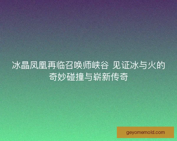 冰晶凤凰再临召唤师峡谷 见证冰与火的奇妙碰撞与崭新传奇