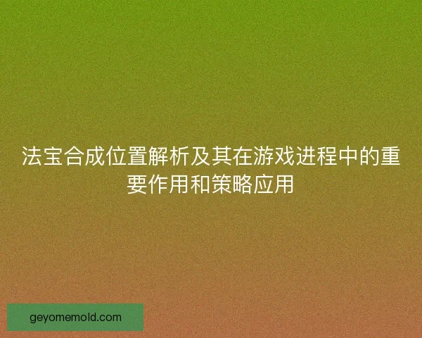 法宝合成位置解析及其在游戏进程中的重要作用和策略应用