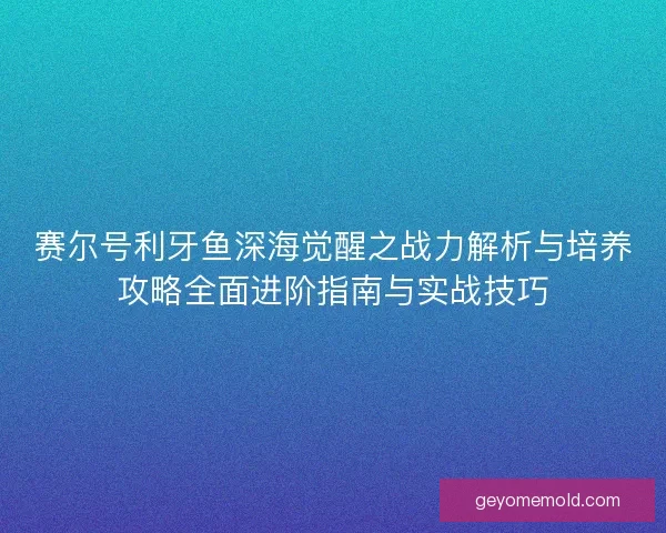 赛尔号利牙鱼深海觉醒之战力解析与培养攻略全面进阶指南与实战技巧