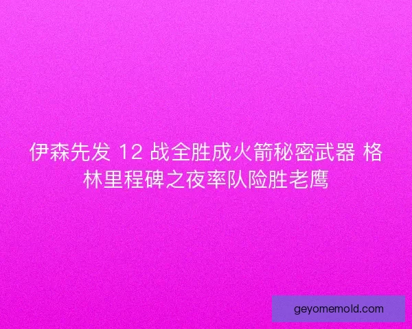 伊森先发 12 战全胜成火箭秘密武器 格林里程碑之夜率队险胜老鹰