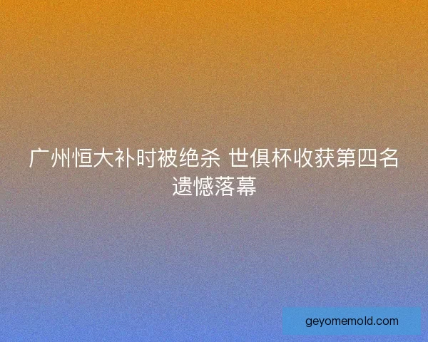 广州恒大补时被绝杀 世俱杯收获第四名遗憾落幕