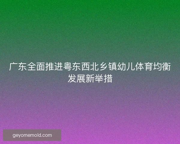 广东全面推进粤东西北乡镇幼儿体育均衡发展新举措