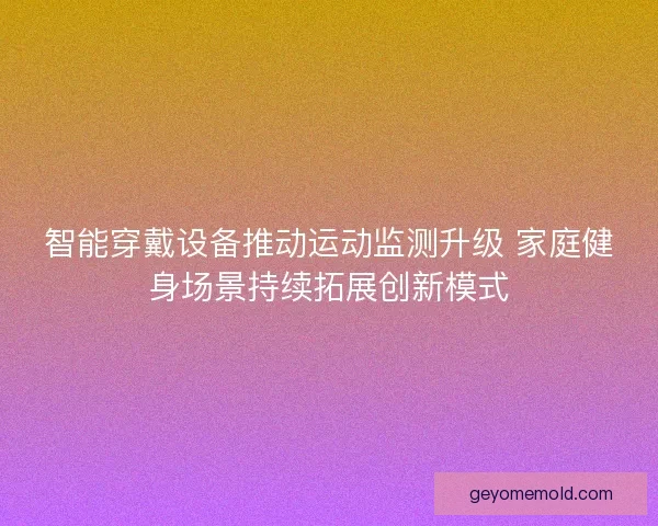智能穿戴设备推动运动监测升级 家庭健身场景持续拓展创新模式