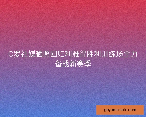 C罗社媒晒照回归利雅得胜利训练场全力备战新赛季 C罗社媒晒照回归利雅得胜利训练场全力备战新赛季