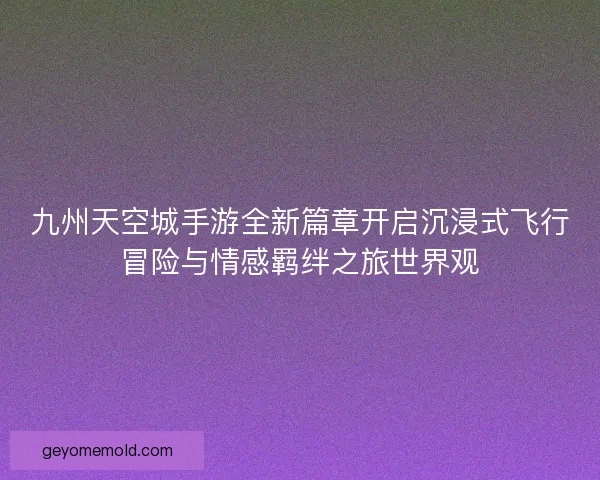 九州天空城手游全新篇章开启沉浸式飞行冒险与情感羁绊之旅世界观 九州天空城手游全新篇章开启沉浸式飞行冒险与情感羁绊之旅世界观