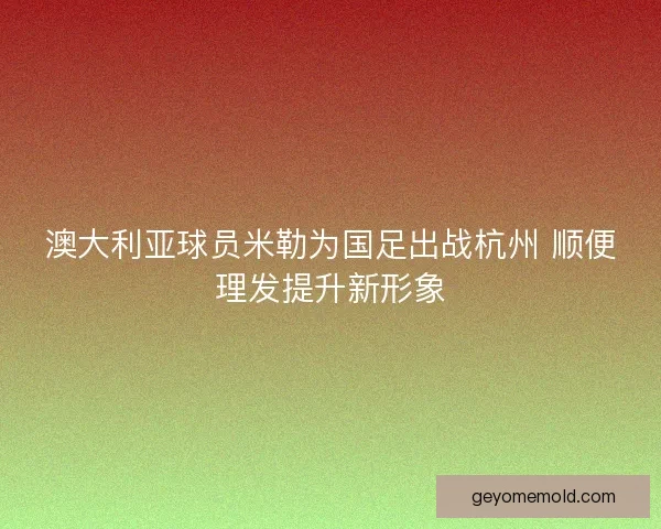 澳大利亚球员米勒为国足出战杭州 顺便理发提升新形象