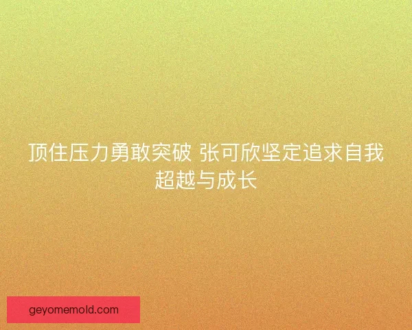 顶住压力勇敢突破 张可欣坚定追求自我超越与成长