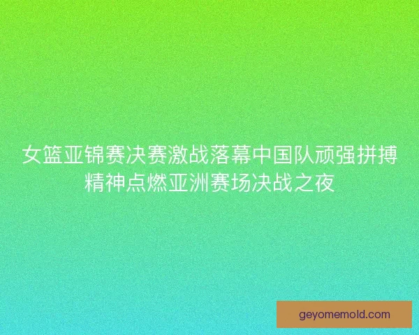 女篮亚锦赛决赛激战落幕中国队顽强拼搏精神点燃亚洲赛场决战之夜